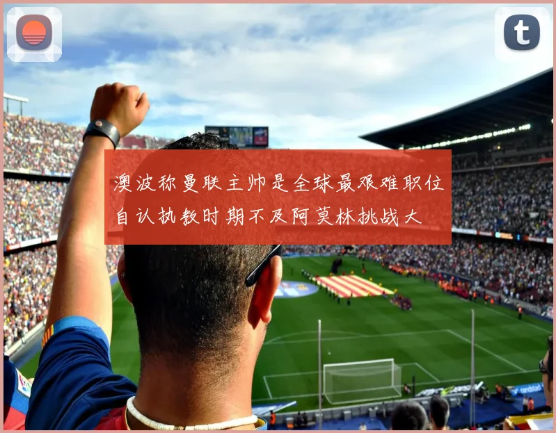 澳波称曼联主帅是全球最艰难职位自认执教时期不及阿莫林挑战大