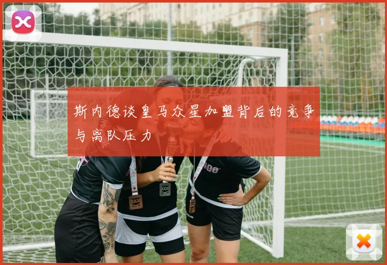 斯内德谈皇马众星加盟背后的竞争与离队压力