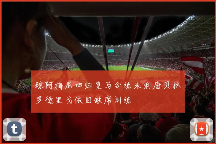 琼阿梅尼回归皇马合练米利唐贝林罗德里戈依旧缺席训练