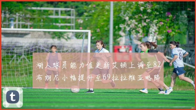 湖人球员能力值更新艾顿上调至82布朗尼小幅提升至69拉拉维亚略降至77