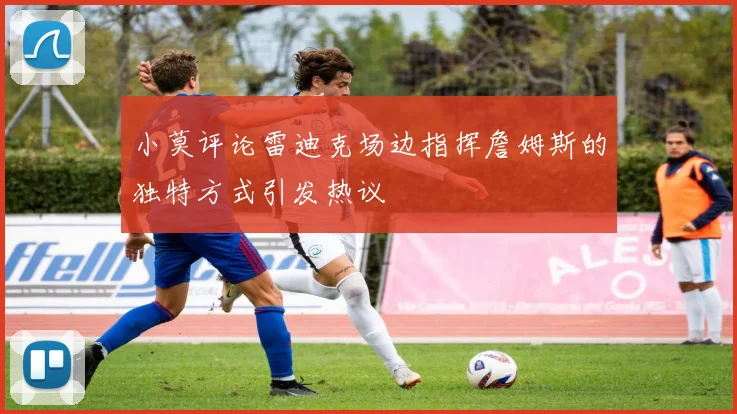 小莫评论雷迪克场边指挥詹姆斯的独特方式引发热议