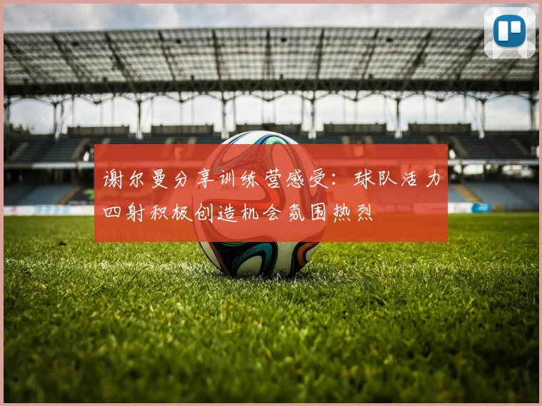 谢尔曼分享训练营感受：球队活力四射积极创造机会氛围热烈