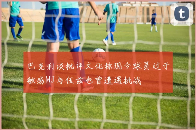巴克利谈批评文化称现今球员过于敏感MJ与伍兹也曾遭遇挑战
