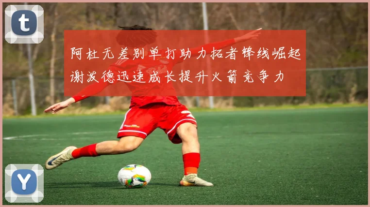 阿杜无差别单打助力拓者锋线崛起谢泼德迅速成长提升火箭竞争力